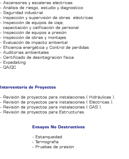 - Ascensores y escaleras eléctricas - Análisis de riesgo, estudio y diagnostico - Seguridad industrial - Inspección y supervisión de obras eléctricas - Inspección de equipos de izaje, capacitación y calificación de personal - Inspección de equipos a presión - Inspección de obras y montajes - Evaluación de impacto ambiental - Eficiencia energética y Control de perdidas - Auditorias ambientales - Certificado de desintegración física - Expedaiting - QA/QC Interventoría de Proyectos - Revisión de proyectos para instalaciones ( Hidráulicas ). - Revisión de proyectos para instalaciones ( Eléctricas ). - Revisión de proyectos para instalaciones ( GAS ). - Revisión de proyectos para Estructuras. Ensayos No Destructivos - Estanqueidad - Termografía - Pruebas de presión 