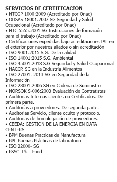 (**) ISO 9001:2008 S.G. de la Calidad. (**) ISO 14001:2004 S.G. Ambiental. (**) OHSAS 18001:2007 S.G. Seguridad y Salud Ocupacional. (**) NTC 5555:2011 S.G. Instituciones de Formación para el trabajo. (**) NTC GP1000:2009. - ISO 9001:2015 S.G. de la Calidad - ISO 14001:2015 S.G. Ambiental - NTCGP 1000:2009 S.G. del Sector Público Colombiano - NORSOK S-006:2003 Evaluación de Contratistas - Auditorias de homologación de proveedores - CEEDA: Gestión de la Energía en Data Centers - BPM - Buenas Prácticas de Manufactura - BPL - Buenas Prácticas de Laboratorio - ISO 39001: 2012 S.G Seguridad Víal - ISO 55001: 2013 S.G Activos - NTS Normas Técnicas Sectoriales de Turismo y Sostenibilidad (*) - ISO 20000 - S.G. Industria (*) - ISO 22301: 2012 S.G. Continuidad de Negocios (*) - ISO 22716: 2007 S.G. Cosmeticos (*) - HACCP. SG - Inocuidad Alimentaria (*) - ISO 27001: 2013 S.G. en Seguridad de la Información (*) - ISO 28001: 2006 S.G. en Cadena de Suministro (*) - ISO 9001:2015 S.G. de la Calidad (*) - ISO 14001:2015 S.G. Ambiental (*) - ISO 22000: 2005-S.G. Seguridad Alimentaria (*) - FSSC 22000 Packaging - Food (*) - ISO 50001: 2011- S.G. Seguridad Energética (*) - ISO 13485: 2016 - S.G. -Ti - Dispositivos Médicos 